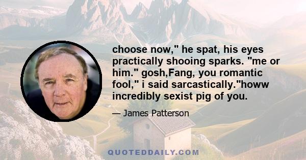 choose now, he spat, his eyes practically shooing sparks. me or him. gosh,Fang, you romantic fool, i said sarcastically.howw incredibly sexist pig of you.