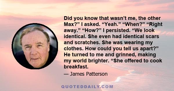 Did you know that wasn’t me, the other Max?” I asked. “Yeah.” “When?” “Right away.” “How?” I persisted. “We look identical. She even had identical scars and scratches. She was wearing my clothes. How could you tell us