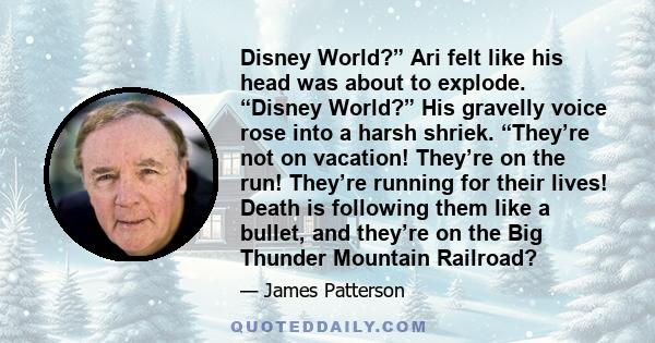 Disney World?” Ari felt like his head was about to explode. “Disney World?” His gravelly voice rose into a harsh shriek. “They’re not on vacation! They’re on the run! They’re running for their lives! Death is following