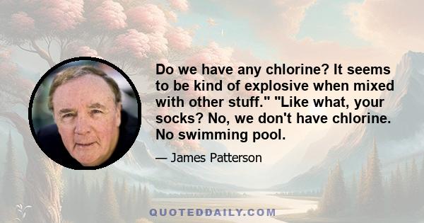 Do we have any chlorine? It seems to be kind of explosive when mixed with other stuff. Like what, your socks? No, we don't have chlorine. No swimming pool.