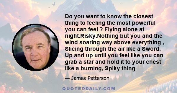 Do you want to know the closest thing to feeling the most powerful you can feel ? Flying alone at night.Risky.Nothing but you and the wind soaring way above everything , Slicing through the air like a Sword. Up and up