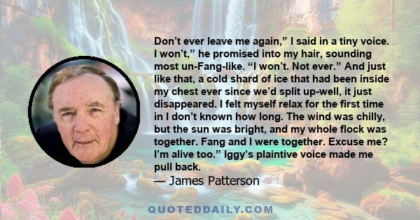 Don’t ever leave me again,” I said in a tiny voice. I won’t,” he promised into my hair, sounding most un-Fang-like. “I won’t. Not ever.” And just like that, a cold shard of ice that had been inside my chest ever since