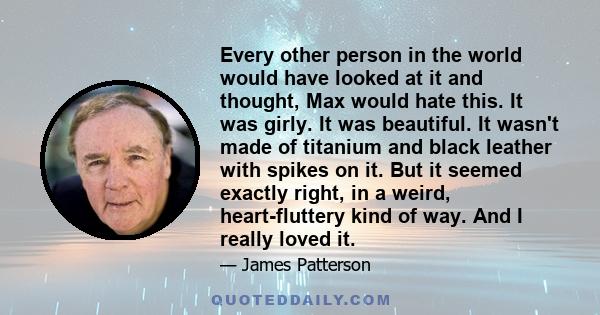 Every other person in the world would have looked at it and thought, Max would hate this. It was girly. It was beautiful. It wasn't made of titanium and black leather with spikes on it. But it seemed exactly right, in a 