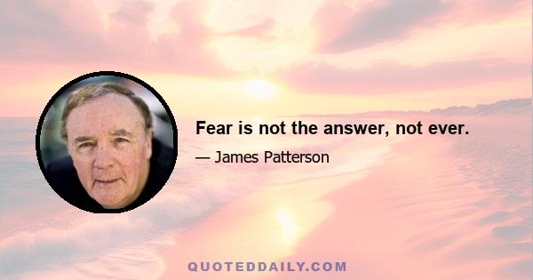 Fear is not the answer, not ever.