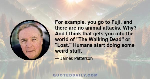 For example, you go to Fuji, and there are no animal attacks. Why? And I think that gets you into the world of The Walking Dead or Lost. Humans start doing some weird stuff.