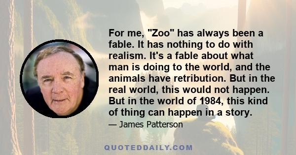 For me, Zoo has always been a fable. It has nothing to do with realism. It's a fable about what man is doing to the world, and the animals have retribution. But in the real world, this would not happen. But in the world 