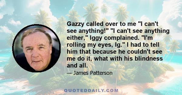 Gazzy called over to me I can't see anything! I can't see anything either, Iggy complained. I'm rolling my eyes, Ig. I had to tell him that because he couldn't see me do it, what with his blindness and all.