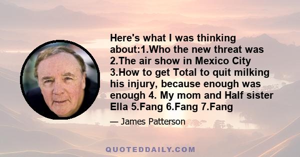 Here's what I was thinking about:1.Who the new threat was 2.The air show in Mexico City 3.How to get Total to quit milking his injury, because enough was enough 4. My mom and Half sister Ella 5.Fang 6.Fang 7.Fang