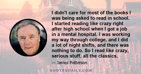 I didn't care for most of the books I was being asked to read in school. I started reading like crazy right after high school when I got a job in a mental hospital. I was working my way through college, and I did a lot