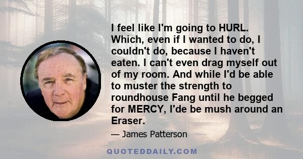 I feel like I'm going to HURL. Which, even if I wanted to do, I couldn't do, because I haven't eaten. I can't even drag myself out of my room. And while I'd be able to muster the strength to roundhouse Fang until he