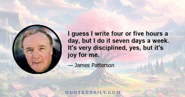 I guess I write four or five hours a day, but I do it seven days a week. It's very disciplined, yes, but it's joy for me.