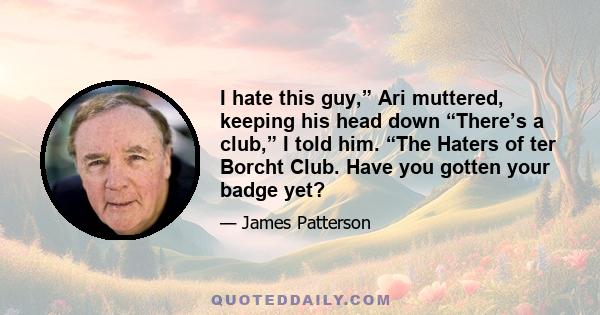 I hate this guy,” Ari muttered, keeping his head down “There’s a club,” I told him. “The Haters of ter Borcht Club. Have you gotten your badge yet?