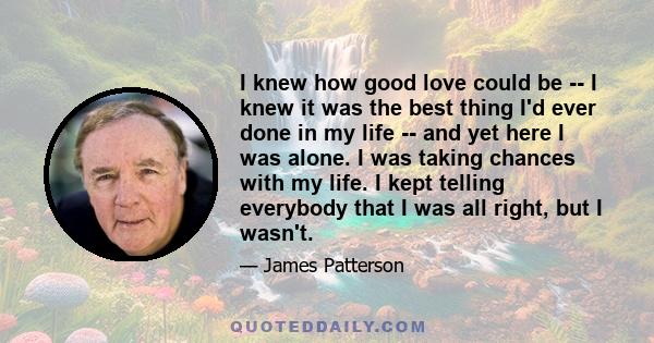 I knew how good love could be -- I knew it was the best thing I'd ever done in my life -- and yet here I was alone. I was taking chances with my life. I kept telling everybody that I was all right, but I wasn't.