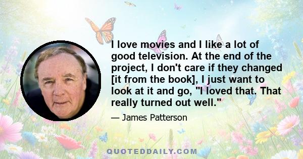 I love movies and I like a lot of good television. At the end of the project, I don't care if they changed [it from the book], I just want to look at it and go, I loved that. That really turned out well.