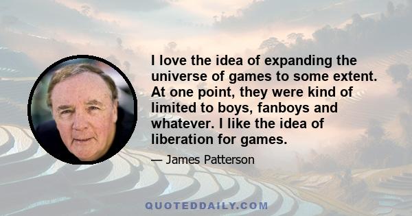 I love the idea of expanding the universe of games to some extent. At one point, they were kind of limited to boys, fanboys and whatever. I like the idea of liberation for games.