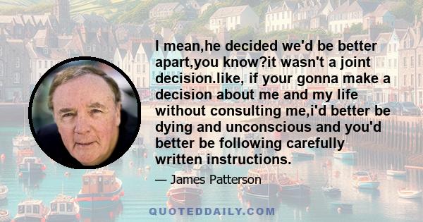 I mean,he decided we'd be better apart,you know?it wasn't a joint decision.like, if your gonna make a decision about me and my life without consulting me,i'd better be dying and unconscious and you'd better be following 