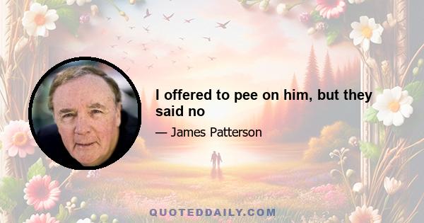 I offered to pee on him, but they said no