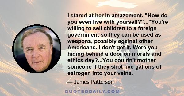 I stared at her in amazement. How do you even live with yourself?...You're willing to sell children to a foreign government so they can be used as weapons, possibly against other Americans. I don't get it. Were you