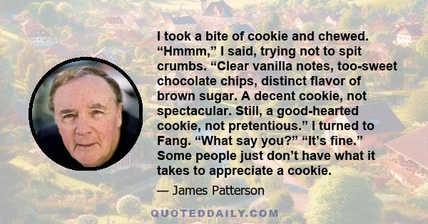 I took a bite of cookie and chewed. “Hmmm,” I said, trying not to spit crumbs. “Clear vanilla notes, too-sweet chocolate chips, distinct flavor of brown sugar. A decent cookie, not spectacular. Still, a good-hearted