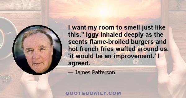 I want my room to smell just like this. Iggy inhaled deeply as the scents flame-broiled burgers and hot french fries wafted around us. 'it would be an improvement.' I agreed.