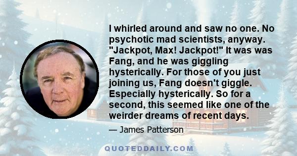 I whirled around and saw no one. No psychotic mad scientists, anyway. Jackpot, Max! Jackpot! It was was Fang, and he was giggling hysterically. For those of you just joining us, Fang doesn't giggle. Especially