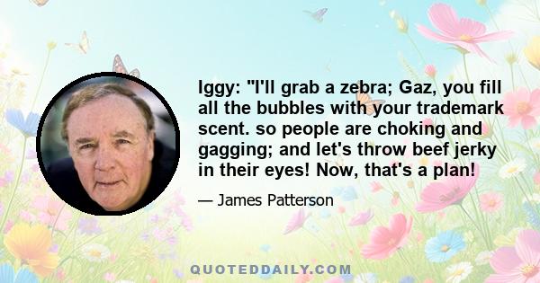 Iggy: I'll grab a zebra; Gaz, you fill all the bubbles with your trademark scent. so people are choking and gagging; and let's throw beef jerky in their eyes! Now, that's a plan!