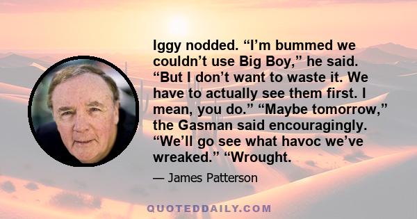 Iggy nodded. “I’m bummed we couldn’t use Big Boy,” he said. “But I don’t want to waste it. We have to actually see them first. I mean, you do.” “Maybe tomorrow,” the Gasman said encouragingly. “We’ll go see what havoc