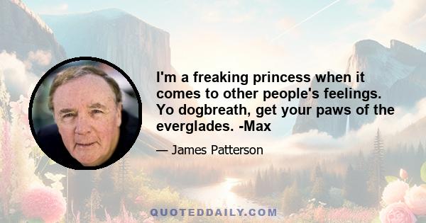 I'm a freaking princess when it comes to other people's feelings. Yo dogbreath, get your paws of the everglades. -Max