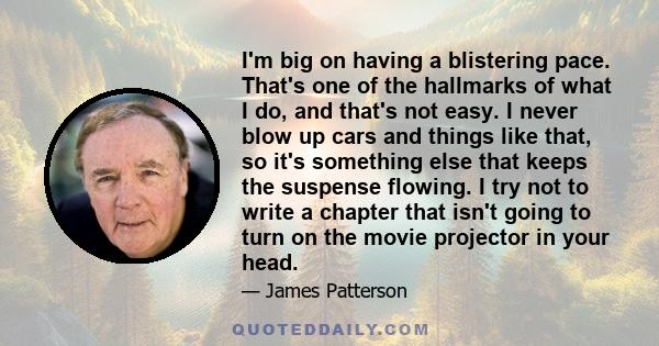 I'm big on having a blistering pace. That's one of the hallmarks of what I do, and that's not easy. I never blow up cars and things like that, so it's something else that keeps the suspense flowing. I try not to write a 