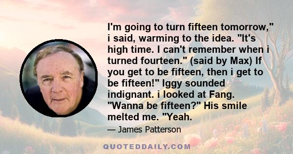 I'm going to turn fifteen tomorrow, i said, warming to the idea. It's high time. I can't remember when i turned fourteen. (said by Max) If you get to be fifteen, then i get to be fifteen! Iggy sounded indignant. i