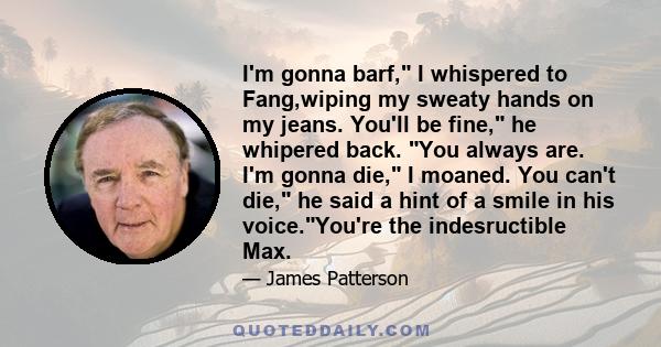 I'm gonna barf, I whispered to Fang,wiping my sweaty hands on my jeans. You'll be fine, he whipered back. You always are. I'm gonna die, I moaned. You can't die, he said a hint of a smile in his voice.You're the