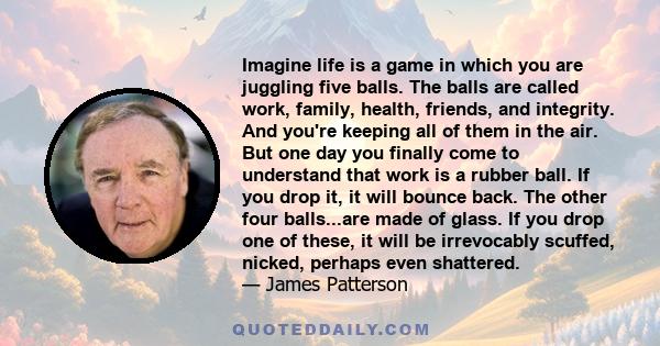 Imagine life is a game in which you are juggling five balls. The balls are called work, family, health, friends, and integrity. And you're keeping all of them in the air. But one day you finally come to understand that