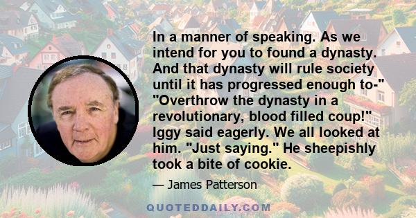 In a manner of speaking. As we intend for you to found a dynasty. And that dynasty will rule society until it has progressed enough to- Overthrow the dynasty in a revolutionary, blood filled coup! Iggy said eagerly. We