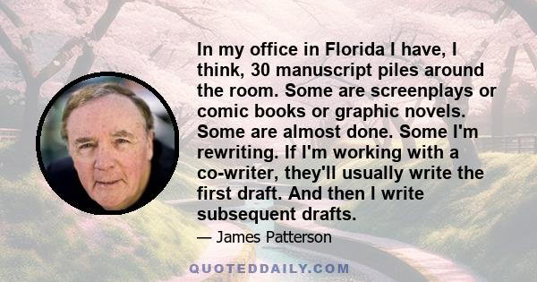 In my office in Florida I have, I think, 30 manuscript piles around the room. Some are screenplays or comic books or graphic novels. Some are almost done. Some I'm rewriting. If I'm working with a co-writer, they'll