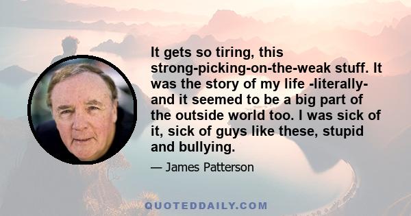 It gets so tiring, this strong-picking-on-the-weak stuff. It was the story of my life -literally- and it seemed to be a big part of the outside world too. I was sick of it, sick of guys like these, stupid and bullying.