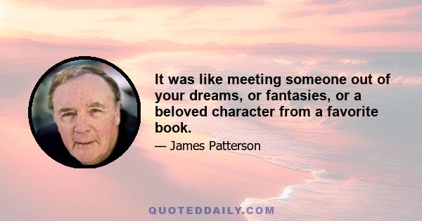 It was like meeting someone out of your dreams, or fantasies, or a beloved character from a favorite book.