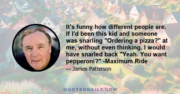 It's funny how different people are. If I'd been this kid and someone was snarling Ordering a pizza? at me, without even thinking, I would have snarled back Yeah. You want pepperoni? -Maximum Ride