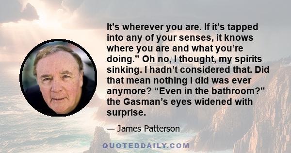 It’s wherever you are. If it’s tapped into any of your senses, it knows where you are and what you’re doing.” Oh no, I thought, my spirits sinking. I hadn’t considered that. Did that mean nothing I did was ever anymore? 