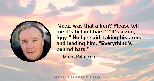 Jeez, was that a lion? Please tell me it’s behind bars. It’s a zoo, Iggy,” Nudge said, taking his arms and leading him. Everything’s behind bars.