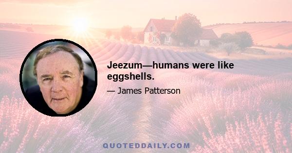 Jeezum—humans were like eggshells.