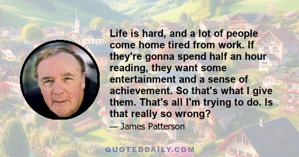 Life is hard, and a lot of people come home tired from work. If they're gonna spend half an hour reading, they want some entertainment and a sense of achievement. So that's what I give them. That's all I'm trying to do. 