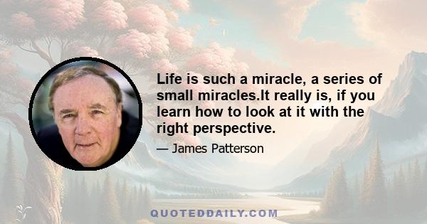 Life is such a miracle, a series of small miracles.It really is, if you learn how to look at it with the right perspective.