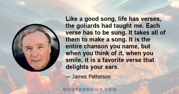 Like a good song, life has verses, the goliards had taught me. Each verse has to be sung. It takes all of them to make a song. It is the entire chanson you name, but when you think of it, when you smile, it is a