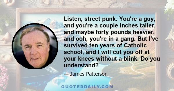 Listen, street punk. You're a guy, and you're a couple inches taller, and maybe forty pounds heavier, and ooh, you're in a gang. But I've survived ten years of Catholic school, and I will cut you off at your knees