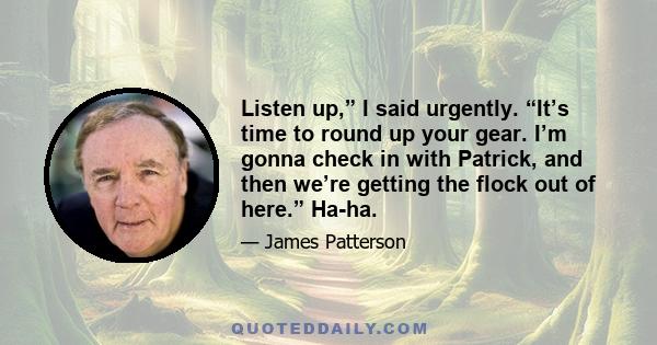 Listen up,” I said urgently. “It’s time to round up your gear. I’m gonna check in with Patrick, and then we’re getting the flock out of here.” Ha-ha.