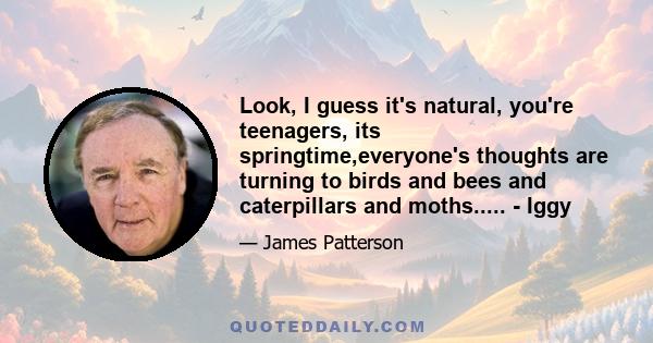 Look, I guess it's natural, you're teenagers, its springtime,everyone's thoughts are turning to birds and bees and caterpillars and moths..... - Iggy