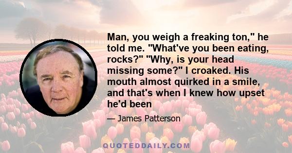 Man, you weigh a freaking ton, he told me. What've you been eating, rocks? Why, is your head missing some? I croaked. His mouth almost quirked in a smile, and that's when I knew how upset he'd been