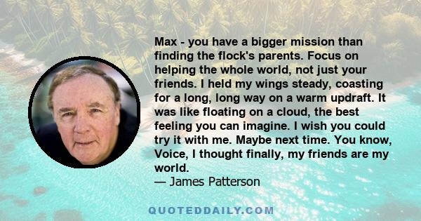 Max - you have a bigger mission than finding the flock's parents. Focus on helping the whole world, not just your friends. I held my wings steady, coasting for a long, long way on a warm updraft. It was like floating on 