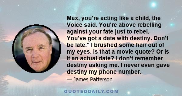 Max, you're acting like a child, the Voice said. You're above rebelling against your fate just to rebel. You've got a date with destiny. Don't be late. I brushed some hair out of my eyes. Is that a movie quote? Or is it 