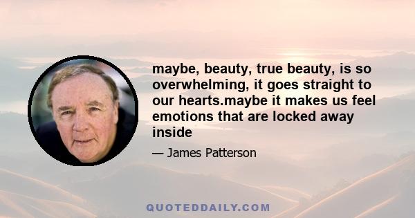 maybe, beauty, true beauty, is so overwhelming, it goes straight to our hearts.maybe it makes us feel emotions that are locked away inside